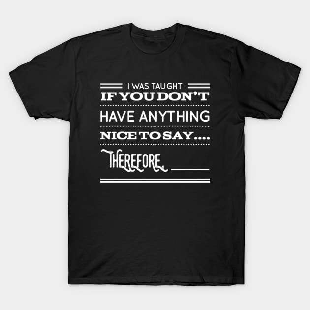 Funny I Was Taught If You Don't Have Anything Nice To Say....Therefore, ____ Sarcastic Saying T-Shirt by egcreations